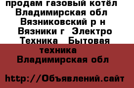 продам газовый котёл - Владимирская обл., Вязниковский р-н, Вязники г. Электро-Техника » Бытовая техника   . Владимирская обл.